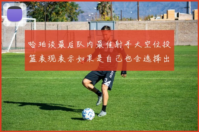 哈珀谈最后队内最佳射手大空位投篮表现表示如果是自己也会选择出手