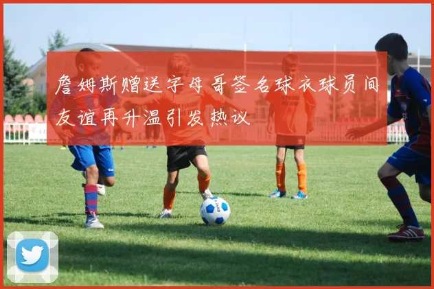 詹姆斯赠送字母哥签名球衣球员间友谊再升温引发热议