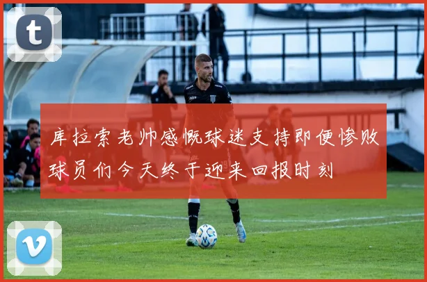 库拉索老帅感慨球迷支持即便惨败球员们今天终于迎来回报时刻