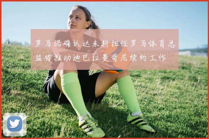 罗马诺确认达米科担任罗马体育总监将推动迪巴拉曼奇尼续约工作