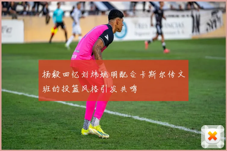 杨毅回忆刘炜姚明配合卡斯尔传文班的投篮风格引发共鸣