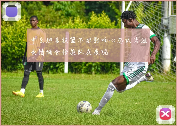 申京坦言投篮不进影响心态认为沮丧情绪会传染队友表现