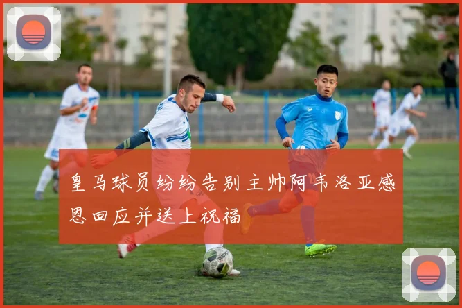 皇马球员纷纷告别主帅阿韦洛亚感恩回应并送上祝福