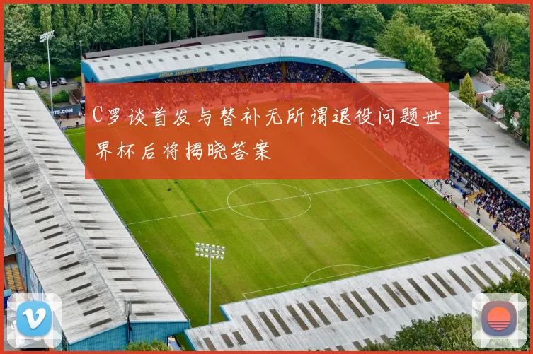 C罗谈首发与替补无所谓退役问题世界杯后将揭晓答案