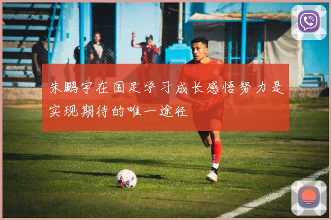 朱鹏宇在国足学习成长感悟努力是实现期待的唯一途径
