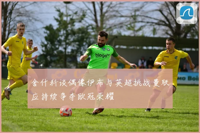 舍什科谈偶像伊布与英超挑战曼联应持续争夺欧冠荣耀