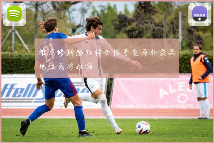 维尼修斯感知转会信号皇马非卖品地位或将动摇