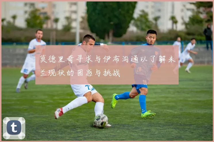 莫德里奇寻求与伊布沟通以了解米兰现状的困惑与挑战