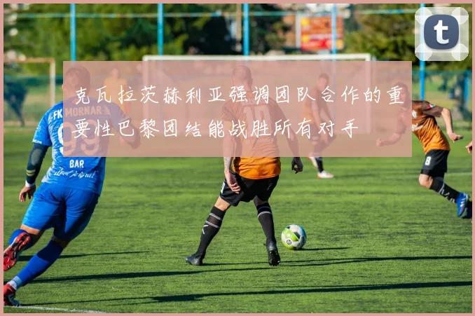 克瓦拉茨赫利亚强调团队合作的重要性巴黎团结能战胜所有对手