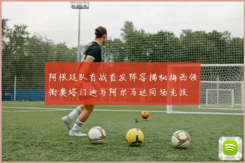 阿根廷队首战首发阵容揭秘梅西领衔奥塔门迪与阿尔马达同场竞技