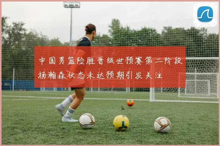 中国男篮险胜晋级世预赛第二阶段杨瀚森状态未达预期引发关注