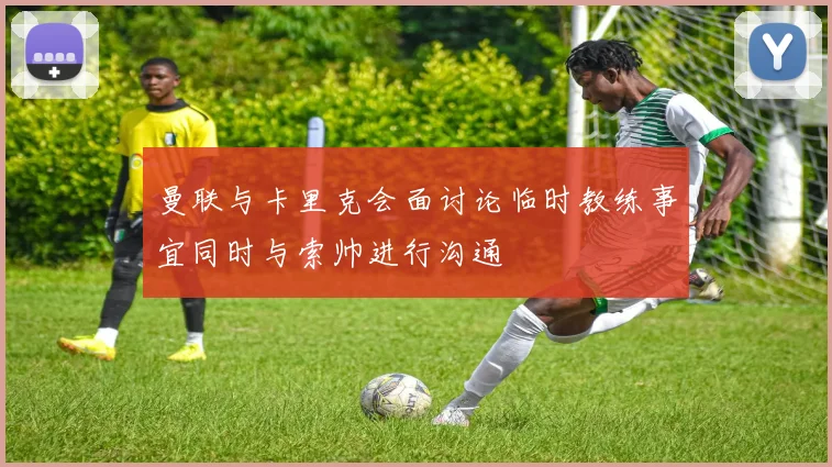 曼联与卡里克会面讨论临时教练事宜同时与索帅进行沟通