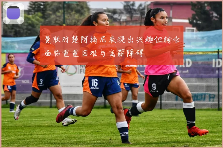 曼联对楚阿梅尼表现出兴趣但转会面临重重困难与高薪障碍