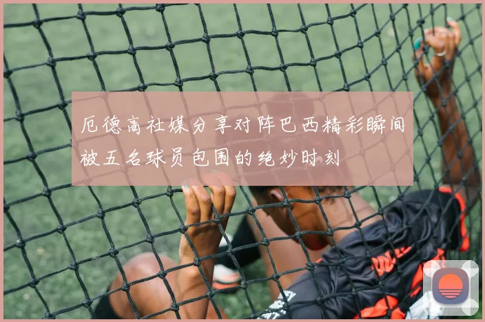厄德高社媒分享对阵巴西精彩瞬间被五名球员包围的绝妙时刻