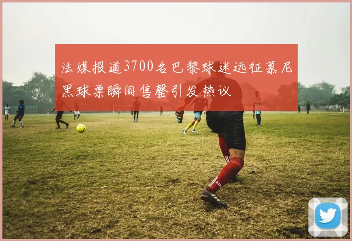 法媒报道3700名巴黎球迷远征慕尼黑球票瞬间售罄引发热议
