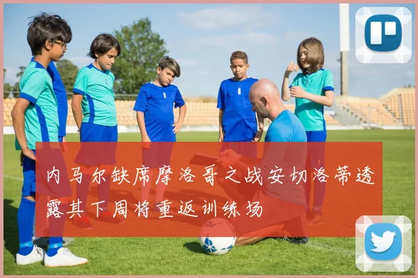 内马尔缺席摩洛哥之战安切洛蒂透露其下周将重返训练场