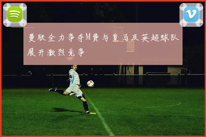 曼联全力争夺M费与皇马及英超球队展开激烈竞争