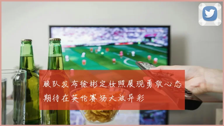 狼队发布徐彬定妆照展现勇敢心态期待在英伦赛场大放异彩